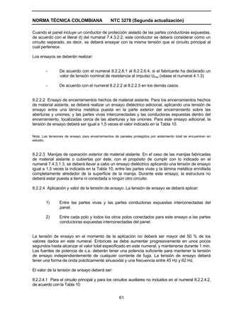 NORMA TÉCNICA COLOMBIANA NTC 3278 (Segunda actualización)
61
Cuando el panel incluye un conductor de protección aislado de las partes conductoras expuestas,
de acuerdo con el literal d) del numeral 7.4.3.2.2, este conductor se deberá considerar como un
circuito separado, es decir, se deberá ensayar con la misma tensión que el circuito principal al
cual pertenece.
Los ensayos se deberán realizar:
- De acuerdo con el numeral 8.2.2.6.1 al 8.2.2.6.4, si el fabricante ha declarado un
valor de tensión nominal de resistencia al impulso Uimp (véase el numeral 4.1.3)
- De acuerdo con el numeral 8.2.2.2 al 8.2.2.5 en los demás casos.
8.2.2.2 Ensayo de encerramientos hechos de material aislante. Para los encerramientos hechos
de material aislante, se deberá realizar un ensayo dieléctrico adicional, aplicando una tensión de
ensayo entre una lámina metálica puesta en la parte exterior del encerramiento sobre las
aberturas y uniones; y las partes vivas interconectadas y las conductoras expuestas dentro del
encerramiento, localizadas cerca de las aberturas y las uniones. Para este ensayo adicional, la
tensión de ensayo deberá ser igual a 1,5 veces el valor indicado en la Tabla 10.
Nota. Las tensiones de ensayo para encerramientos de paneles protegidos por aislamiento total se encuentran en
estudio.
8.2.2.3 Manijas de operación exterior de material aislante. En el caso de las manijas fabricadas
de material aislante o cubiertas por éste, con el propósito de cumplir con lo indicado en el
numeral 7.4.3.1.3, se deberá llevar a cabo un ensayo dieléctrico aplicando una tensión de ensayo
igual a 1,5 veces la indicada en la Tabla 10, entre las partes vivas y la lámina metálica enrollada
completamente alrededor de la superficie de la manija. Durante este ensayo, la estructura no
deberá estar puesta a tierra ni conectada a ningún otro circuito.
8.2.2.4 Aplicación y valor de la tensión de ensayo. La tensión de ensayo se deberá aplicar:
1) Entre las partes vivas y las partes conductoras expuestas interconectadas del
panel.
2) Entre cada polo y todos los otros polos conectados para este ensayo a las partes
conductoras expuestas interconectadas del panel.
La tensión de ensayo en el momento de la aplicación no deberá ser mayor del 50 % de los
valores dados en este numeral. Entonces se debe aumentar progresivamente en unos pocos
segundos hasta alcanzar el valor total especificado en este numeral, y mantenerse durante 1 min.
Las fuentes de potencia de c.a. deberán tener una potencia suficiente para mantener la tensión
de ensayo independientemente de cualquier corriente de fuga. La tensión de ensayo deberá
tener una forma de onda prácticamente sinusoidal y una frecuencia entre 45 Hz y 62 Hz.
El valor de la tensión de ensayo deberá ser:
8.2.2.4.1 Para el circuito principal y para los circuitos auxiliares no incluidos en el numeral 8.2.2.4.2,
de acuerdo con la Tabla 10:
 