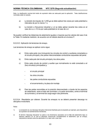 NORMA TÉCNICA COLOMBIANA NTC 3278 (Segunda actualización)
63
Nota. La clasificación nominal del medio de supresión debe ser adecuado para la aplicación. Tales clasificaciones
nominales están en estudio.
a) La tensión de impulso de 1,2/50 µs se debe aplicar tres veces por cada polaridad a
intervalos de por lo menos 1 s.
b) La tensión a frecuencia industrial y c.d se debe aplicar durante tres ciclos en el
caso de c.a. o 10 ms por cada polaridad en el caso de c.d.
Se pueden verificar las distancias de aislamiento iguales o mayores que los valores del caso A de
la Tabla 14 mediante medición, de acuerdo con el método descrito en el anexo F.
8.2.2.6.3 Aplicación de tensiones de ensayo.
Las tensiones de ensayo se aplican como sigue:
a) Entre cada parte viva (incluyendo los circuitos de control y auxiliares conectados a
el circuito principal) y las partes interconectadas conductoras expuestas del panel.
b) Entre cada polo del circuito principal y los otros polos.
c) Entre cada circuito de control y auxiliar que normalmente no esté conectado a el
(los) circuito(s) principal(es) y
- el circuito principal
- los otros circuitos
- las partes conductoras expuestas
- el encerramiento y la placa de montaje
d) Para las partes removibles en la posición desconectada: a través de los espacios
de aislamiento, entre el lado del suministro y la parte removible y entre el terminal
de suministro y el terminal de carga según sea pertinente.
8.2.2.6.4 Resultados por obtener. Durante los ensayos no se deberá presentar descarga no
disruptiva involuntaria.
Notas:
1) La excepción es una descarga disruptiva intencional diseñada para el propósito por ejemplo, para dispositivos
de supresión de sobretensiones transitorias.
2) El término "descarga disruptiva" se aplica a los fenómenos asociados con la falla del aislamiento bajo un
esfuerzo eléctrico en el cual la descarga cortocircuita completamente el aislamiento que se ensaya,
reduciendo la tensión entre los electrodos a un valor nulo o casi nulo.
 