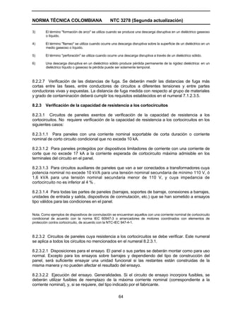 NORMA TÉCNICA COLOMBIANA NTC 3278 (Segunda actualización)
64
3) El término "formación de arco" se utiliza cuando se produce una descarga disruptiva en un dieléctrico gaseoso
o líquido.
4) El término "flameo" se utiliza cuando ocurre una descarga disruptiva sobre la superficie de un dieléctrico en un
medio gaseoso o líquido.
5) El término "perforación" se utiliza cuando ocurre una descarga disruptiva a través de un dieléctrico sólido.
6) Una descarga disruptiva en un dieléctrico sólido produce pérdida permanente de la rigidez dieléctrica: en un
dieléctrico líquido o gaseoso la pérdida puede ser solamente temporal.
8.2.2.7 Verificación de las distancias de fuga. Se deberán medir las distancias de fuga más
cortas entre las fases, entre conductores de circuitos a diferentes tensiones y entre partes
conductoras vivas y expuestas. La distancia de fuga medida con respecto al grupo de materiales
y grado de contaminación deberá cumplir los requisitos establecidos en el numeral 7.1.2.3.5.
8.2.3 Verificación de la capacidad de resistencia a los cortocircuitos
8.2.3.1 Circuitos de paneles exentos de verificación de la capacidad de resistencia a los
cortocircuitos. No requiere verificación de la capacidad de resistencia a los cortocircuitos en los
siguientes casos:
8.2.3.1.1 Para paneles con una corriente nominal soportable de corta duración o corriente
nominal de corto circuito condicional que no exceda 10 kA.
8.2.3.1.2 Para paneles protegidos por dispositivos limitadores de corriente con una corriente de
corte que no excede 17 kA a la corriente esperada de cortocircuito máxima admisible en los
terminales del circuito en el panel.
8.2.3.1.3 Para circuitos auxiliares de paneles que van a ser conectados a transformadores cuya
potencia nominal no excede 10 kVA para una tensión nominal secundaria de mínimo 110 V, ó
1,6 kVA para una tensión nominal secundaria menor de 110 V, y cuya impedancia de
cortocircuito no es inferior al 4 % .
8.2.3.1.4 Para todas las partes de paneles (barrajes, soportes de barraje, conexiones a barrajes,
unidades de entrada y salida, dispositivos de conmutación, etc.) que se han sometido a ensayos
tipo válidos para las condiciones en el panel.
Nota. Como ejemplos de dispositivos de conmutación se encuentran aquellos con una corriente nominal de cortocircuito
condicional de acuerdo con la norma IEC 60947-3 o arrancadores de motores coordinados con elementos de
protección contra cortocircuito, de acuerdo con la NTC-IEC 947-4-1.
8.2.3.2 Circuitos de paneles cuya resistencia a los cortocircuitos se debe verificar. Este numeral
se aplica a todos los circuitos no mencionados en el numeral 8.2.3.1.
8.2.3.2.1 Disposiciones para el ensayo. El panel o sus partes se deberán montar como para uso
normal. Excepto para los ensayos sobre barrajes y dependiendo del tipo de construcción del
panel, será suficiente ensayar una unidad funcional si las restantes están construidas de la
misma manera y no pueden afectar el resultado del ensayo.
8.2.3.2.2 Ejecución del ensayo. Generalidades. Si el circuito de ensayo incorpora fusibles, se
deberán utilizar fusibles de reemplazo de la máxima corriente nominal (correspondiente a la
corriente nominal), y, si se requiere, del tipo indicado por el fabricante.
 