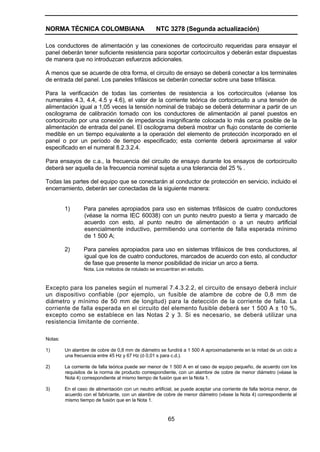NORMA TÉCNICA COLOMBIANA NTC 3278 (Segunda actualización)
65
Los conductores de alimentación y las conexiones de cortocircuito requeridas para ensayar el
panel deberán tener suficiente resistencia para soportar cortocircuitos y deberán estar dispuestas
de manera que no introduzcan esfuerzos adicionales.
A menos que se acuerde de otra forma, el circuito de ensayo se deberá conectar a los terminales
de entrada del panel. Los paneles trifásicos se deberán conectar sobre una base trifásica.
Para la verificación de todas las corrientes de resistencia a los cortocircuitos (véanse los
numerales 4.3, 4.4, 4.5 y 4.6), el valor de la corriente teórica de cortocircuito a una tensión de
alimentación igual a 1,05 veces la tensión nominal de trabajo se deberá determinar a partir de un
oscilograma de calibración tomado con los conductores de alimentación al panel puestos en
cortocircuito por una conexión de impedancia insignificante colocada lo más cerca posible de la
alimentación de entrada del panel. El oscilograma deberá mostrar un flujo constante de corriente
medible en un tiempo equivalente a la operación del elemento de protección incorporado en el
panel o por un período de tiempo especificado; esta corriente deberá aproximarse al valor
especificado en el numeral 8.2.3.2.4.
Para ensayos de c.a., la frecuencia del circuito de ensayo durante los ensayos de cortocircuito
deberá ser aquella de la frecuencia nominal sujeta a una tolerancia del 25 % .
Todas las partes del equipo que se conectarán al conductor de protección en servicio, incluido el
encerramiento, deberán ser conectadas de la siguiente manera:
1) Para paneles apropiados para uso en sistemas trifásicos de cuatro conductores
(véase la norma IEC 60038) con un punto neutro puesto a tierra y marcado de
acuerdo con esto, al punto neutro de alimentación o a un neutro artificial
esencialmente inductivo, permitiendo una corriente de falla esperada mínimo
de 1 500 A;
2) Para paneles apropiados para uso en sistemas trifásicos de tres conductores, al
igual que los de cuatro conductores, marcados de acuerdo con esto, al conductor
de fase que presente la menor posibilidad de iniciar un arco a tierra.
Nota. Los métodos de rotulado se encuentran en estudio.
Excepto para los paneles según el numeral 7.4.3.2.2, el circuito de ensayo deberá incluir
un dispositivo confiable (por ejemplo, un fusible de alambre de cobre de 0,8 mm de
diámetro y mínimo de 50 mm de longitud) para la detección de la corriente de falla. La
corriente de falla esperada en el circuito del elemento fusible deberá ser 1 500 A ± 10 %,
excepto como se establece en las Notas 2 y 3. Si es necesario, se deberá utilizar una
resistencia limitante de corriente.
Notas:
1) Un alambre de cobre de 0,8 mm de diámetro se fundirá a 1 500 A aproximadamente en la mitad de un ciclo a
una frecuencia entre 45 Hz y 67 Hz (ó 0,01 s para c.d.).
2) La corriente de falla teórica puede ser menor de 1 500 A en el caso de equipo pequeño, de acuerdo con los
requisitos de la norma de producto correspondiente, con un alambre de cobre de menor diámetro (véase la
Nota 4) correspondiente al mismo tiempo de fusión que en la Nota 1.
3) En el caso de alimentación con un neutro artificial, se puede aceptar una corriente de falla teórica menor, de
acuerdo con el fabricante, con un alambre de cobre de menor diámetro (véase la Nota 4) correspondiente al
mismo tiempo de fusión que en la Nota 1.
 