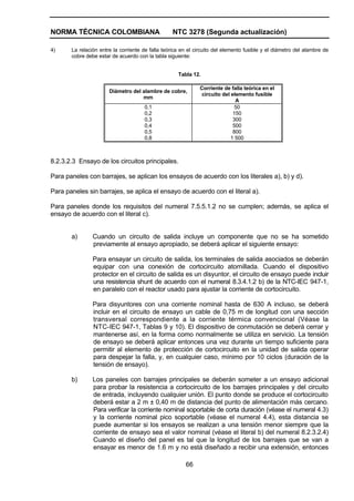 NORMA TÉCNICA COLOMBIANA NTC 3278 (Segunda actualización)
66
4) La relación entre la corriente de falla teórica en el circuito del elemento fusible y el diámetro del alambre de
cobre debe estar de acuerdo con la tabla siguiente:
Tabla 12.
Diámetro del alambre de cobre,
mm
Corriente de falla teórica en el
circuito del elemento fusible
A
0,1
0,2
0,3
0,4
0,5
0,8
50
150
300
500
800
1 500
8.2.3.2.3 Ensayo de los circuitos principales.
Para paneles con barrajes, se aplican los ensayos de acuerdo con los literales a), b) y d).
Para paneles sin barrajes, se aplica el ensayo de acuerdo con el literal a).
Para paneles donde los requisitos del numeral 7.5.5.1.2 no se cumplen; además, se aplica el
ensayo de acuerdo con el literal c).
a) Cuando un circuito de salida incluye un componente que no se ha sometido
previamente al ensayo apropiado, se deberá aplicar el siguiente ensayo:
Para ensayar un circuito de salida, los terminales de salida asociados se deberán
equipar con una conexión de cortocircuito atornillada. Cuando el dispositivo
protector en el circuito de salida es un disyuntor, el circuito de ensayo puede incluir
una resistencia shunt de acuerdo con el numeral 8.3.4.1.2 b) de la NTC-IEC 947-1,
en paralelo con el reactor usado para ajustar la corriente de cortocircuito.
Para disyuntores con una corriente nominal hasta de 630 A incluso, se deberá
incluir en el circuito de ensayo un cable de 0,75 m de longitud con una sección
transversal correspondiente a la corriente térmica convencional (Véase la
NTC-IEC 947-1, Tablas 9 y 10). El dispositivo de conmutación se deberá cerrar y
mantenerse así, en la forma como normalmente se utiliza en servicio. La tensión
de ensayo se deberá aplicar entonces una vez durante un tiempo suficiente para
permitir al elemento de protección de cortocircuito en la unidad de salida operar
para despejar la falla, y, en cualquier caso, mínimo por 10 ciclos (duración de la
tensión de ensayo).
b) Los paneles con barrajes principales se deberán someter a un ensayo adicional
para probar la resistencia a cortocircuito de los barrajes principales y del circuito
de entrada, incluyendo cualquier unión. El punto donde se produce el cortocircuito
deberá estar a 2 m ± 0,40 m de distancia del punto de alimentación más cercano.
Para verificar la corriente nominal soportable de corta duración (véase el numeral 4.3)
y la corriente nominal pico soportable (véase el numeral 4.4), esta distancia se
puede aumentar si los ensayos se realizan a una tensión menor siempre que la
corriente de ensayo sea el valor nominal (véase el literal b) del numeral 8.2.3.2.4)
Cuando el diseño del panel es tal que la longitud de los barrajes que se van a
ensayar es menor de 1.6 m y no está diseñado a recibir una extensión, entonces
 