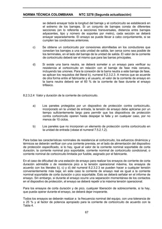 NORMA TÉCNICA COLOMBIANA NTC 3278 (Segunda actualización)
67
se deberá ensayar toda la longitud del barraje y el cortocircuito se establecerá en
el extremo de los barrajes. Si un conjunto de barrajes consta de diferentes
secciones (en lo referente a secciones transversales, distancia entre barrajes
adyacentes, tipo y número de soportes por metro), cada sección se deberá
ensayar separadamente. El ensayo se puede llevar a cabo conjuntamente, si se
cumplen las condiciones anteriores.
c) Se obtiene un cortocircuito por conexiones atornilladas en los conductores que
conectan los barrajes a una sola unidad de salida, tan cerca como sea posible de
los terminales, en el lado del barraje de la unidad de salida. El valor de la corriente
de cortocircuito deberá ser el mismo que para las barras principales.
d) Si existe una barra neutra, se deberá someter a un ensayo para verificar su
resistencia al cortocircuito en relación con el barraje de fase más cercana,
incluyendo las uniones. Para la conexión de la barra neutra a este barraje de fase,
se aplican los requisitos del literal b), numeral 8.2.3.2.3. A menos que se acuerde
de otra forma entre el fabricante y el usuario, el valor de la corriente de ensayo en
la barra neutra deberá ser el 60 % de la corriente de fase durante el ensayo
trifásico.
8.2.3.2.4 Valor y duración de la corriente de cortocircuito.
a) Los paneles protegidos por un dispositivo de protección contra cortocircuito,
incorporado en la unidad de entrada, la tensión de ensayo debe aplicarse por un
tiempo suficientemente largo para permitir que los dispositivos de protección
contra cortocircuito operen hasta despejar la falla y en cualquier caso, por no
menos de 10 ciclos.
b) Los paneles que no incorporan un elemento de protección contra cortocircuito en
la unidad de entrada (véase el numeral 7.5.2.1.2).
Para todas las características nominales de resistencia al cortocircuito, los esfuerzos dinámicos y
térmicos se deberán verificar con una corriente prevista, en el lado de alimentación del dispositivo
de protección especificado, si lo hay, igual al valor de la corriente nominal soportable de corta
duración, la corriente nominal pico soportable, corriente nominal de cortocircuito condicional, o
corriente nominal de cortocircuito limitada por fusible, asignado por el fabricante.
En el caso de dificultad de una estación de ensayo para realizar los ensayos de corriente de corta
duración admisible o de resistencia pico a la tensión operacional máxima, los ensayos de
acuerdo con los literales b), c) y d) del numeral 8.2.3.2.3 se pueden hacer a cualquier tensión
convenientemente más baja; en este caso la corriente de ensayo real es igual a la corriente
nominal soportable de corta duración o pico soportable. Esto se deberá señalar en el informe de
ensayo. Sin embargo, si durante el ensayo ocurre una separación momentánea de los contactos
en el dispositivo de protección, el ensayo se deberá repetir a la máxima tensión operacional.
Para los ensayos de corta duración y de pico, cualquier liberación de sobrecorriente, si la hay,
que pueda operar durante el ensayo, se deberá dejar inoperante.
Todos los ensayos se deberán realizar a la frecuencia nominal del equipo, con una tolerancia de
± 25 % y al factor de potencia apropiado para la corriente de cortocircuito de acuerdo con la
Tabla 4.
 