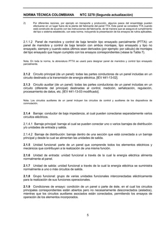NORMA TÉCNICA COLOMBIANA NTC 3278 (Segunda actualización)
5
2) Por diferentes razones, por ejemplo en transporte y producción, algunos pasos del ensamblaje pueden
efectuarse en un lugar fuera de la planta del fabricante del panel TTA. Este panel se considera TTA cuando
está construido de acuerdo con las instrucciones del fabricante, de tal manera que se asegura el cumplimiento
del tipo o sistema establecido, con esta norma, incluyendo la presentación de los ensayos de rutina aplicables.
2.1.1.2 Panel de maniobra y control de baja tensión tipo ensayado parcialmente (PTTA): un
panel de maniobra y control de baja tensión con ambos montajes, tipo ensayado y tipo no
ensayado, siempre y cuando estos últimos sean derivados (por ejemplo: por cálculo) de montajes
del tipo ensayado que hayan cumplido con los ensayos correspondientes (véase la Tabla 7).
Nota. En toda la norma, la abreviatura PTTA se usará para designar panel de maniobra y control tipo ensayado
parcialmente.
2.1.2 Circuito principal (de un panel): todas las partes conductoras de un panel incluidas en un
circuito destinado a la transmisión de energía eléctrica. [IEV 441-13-02].
2.1.3 Circuito auxiliar (de un panel): todas las partes conductoras de un panel incluidas en un
circuito (diferente del principal) destinadas al control, medición, señalización, regulación,
procesamiento de datos, etc. [IEV 441-13-03 modificado].
Nota. Los circuitos auxiliares de un panel incluyen los circuitos de control y auxiliares de los dispositivos de
conmutación.
2.1.4 Barraje: conductor de baja impedancia, al cual pueden conectarse separadamente varios
circuitos eléctricos.
2.1.4.1 Barraje principal: barraje al cual se pueden conectar uno o varios barrajes de distribución
y/o unidades de entrada y salida.
2.1.4.2 Barraje de distribución: barraje dentro de una sección que está conectada a un barraje
principal y desde la cual se alimentan las unidades de salida.
2.1.5 Unidad funcional: parte de un panel que comprende todos los elementos eléctricos y
mecánicos que contribuyen a la realización de una misma función.
2.1.6 Unidad de entrada: unidad funcional a través de la cual la energía eléctrica alimenta
normalmente al panel.
2.1.7 Unidad de salida: unidad funcional a través de la cual la energía eléctrica se suministra
normalmente a uno o más circuitos de salida.
2.1.8 Grupo funcional: grupo de varias unidades funcionales interconectadas eléctricamente
para la realización de sus funciones operacionales.
2.1.9 Condiciones de ensayo: condición de un panel o parte de éste, en el cual los circuitos
principales correspondientes están abiertos pero no necesariamente desconectados (aislados),
mientras que los circuitos auxiliares asociados están conectados, permitiendo los ensayos de
operación de los elementos incorporados.
 