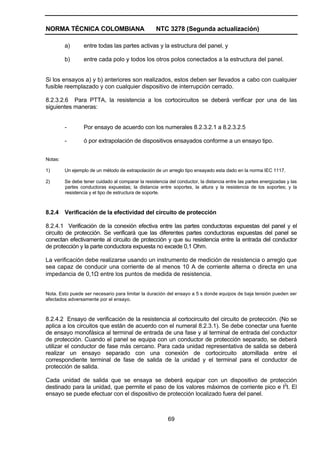 NORMA TÉCNICA COLOMBIANA NTC 3278 (Segunda actualización)
69
a) entre todas las partes activas y la estructura del panel, y
b) entre cada polo y todos los otros polos conectados a la estructura del panel.
Si los ensayos a) y b) anteriores son realizados, estos deben ser llevados a cabo con cualquier
fusible reemplazado y con cualquier dispositivo de interrupción cerrado.
8.2.3.2.6 Para PTTA, la resistencia a los cortocircuitos se deberá verificar por una de las
siguientes maneras:
- Por ensayo de acuerdo con los numerales 8.2.3.2.1 a 8.2.3.2.5
- ó por extrapolación de dispositivos ensayados conforme a un ensayo tipo.
Notas:
1) Un ejemplo de un método de extrapolación de un arreglo tipo ensayado esta dado en la norma IEC 1117.
2) Se debe tener cuidado al comparar la resistencia del conductor, la distancia entre las partes energizadas y las
partes conductoras expuestas; la distancia entre soportes, la altura y la resistencia de los soportes; y la
resistencia y el tipo de estructura de soporte.
8.2.4 Verificación de la efectividad del circuito de protección
8.2.4.1 Verificación de la conexión efectiva entre las partes conductoras expuestas del panel y el
circuito de protección. Se verificará que las diferentes partes conductoras expuestas del panel se
conectan efectivamente al circuito de protección y que su resistencia entre la entrada del conductor
de protección y la parte conductora expuesta no excede 0,1 Ohm.
La verificación debe realizarse usando un instrumento de medición de resistencia o arreglo que
sea capaz de conducir una corriente de al menos 10 A de corriente alterna o directa en una
impedancia de 0,1Ω entre los puntos de medida de resistencia.
Nota. Esto puede ser necesario para limitar la duración del ensayo a 5 s donde equipos de baja tensión pueden ser
afectados adversamente por el ensayo.
8.2.4.2 Ensayo de verificación de la resistencia al cortocircuito del circuito de protección. (No se
aplica a los circuitos que están de acuerdo con el numeral 8.2.3.1). Se debe conectar una fuente
de ensayo monofásica al terminal de entrada de una fase y al terminal de entrada del conductor
de protección. Cuando el panel se equipa con un conductor de protección separado, se deberá
utilizar el conductor de fase más cercano. Para cada unidad representativa de salida se deberá
realizar un ensayo separado con una conexión de cortocircuito atornillada entre el
correspondiente terminal de fase de salida de la unidad y el terminal para el conductor de
protección de salida.
Cada unidad de salida que se ensaya se deberá equipar con un dispositivo de protección
destinado para la unidad, que permite el paso de los valores máximos de corriente pico e I2
t. El
ensayo se puede efectuar con el dispositivo de protección localizado fuera del panel.
 