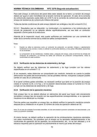 NORMA TÉCNICA COLOMBIANA NTC 3278 (Segunda actualización)
70
Para este ensayo, la estructura del panel debe estar aislada de la tierra. La tensión de ensayo
deberá ser igual al valor monofásico de la tensión nominal de operación. El valor de la corriente
de cortocircuito esperada usada debe ser el 60 % de la corriente de cortocircuito esperada del
ensayo de resistencia de cortocircuito trifásica del panel.
Todas las demás condiciones de este ensayo deberán ser análogas a las del numeral 8.2.3.2.
8.2.4.3 Resultados que se obtendrán. La continuidad y la resistencia a los cortocircuitos del
circuito de protección no se deberán afectar significativamente, así sea éste un conductor
separado o forme parte de la estructura.
Además de la inspección visual, esto puede verificarse por mediciones con una corriente del
orden de la corriente nominal de la unidad de salida correspondiente.
Notas:
1) Cuando se utilice la estructura como un conductor de protección, se permiten chispas y calentamiento
localizados en las uniones, si estos no afectan la continuidad eléctrica y si las partes inflamables adyacentes
no se encienden.
2) La comparación de las resistencias, medidas antes y después del ensayo, entre el terminal de entrada del
conductor de protección y el terminal de salida del conductor de protección correspondiente, indica la
conformidad con esta condición.
8.2.5 Verificación de las distancias de aislamiento y de fuga
Se deberá verificar que las distancias de aislamiento y de fuga cumplan con los valores
especificados en el numeral 7.1.2.
Si es necesario, estas distancias se comprobarán por medición, teniendo en cuenta la posible
deformación de partes del encerramiento o de las pantallas internas, incluyendo cualquier posible
cambio en caso de un cortocircuito.
Si el panel contiene partes extraíbles, es necesario verificar que tanto en la posición de ensayo
(véase el numeral 2.2.9), si la hay, y en la posición desconectada (véase el numeral 2.2.10) se
cumple con las distancias de aislamiento y de fuga.
8.2.6 Verificación de la operación mecánica
Este ensayo tipo no se deberá efectuar en elementos del panel que hayan sido previamente
sometidos a ensayo tipo de acuerdo con las especificaciones correspondientes, si su operación
mecánica no se afecta por su montaje.
Para las partes que necesitan un ensayo tipo, se deberá verificar la operación mecánica correcta
después de su instalación en el panel. El número de ciclos de operación deberá ser 50.
Nota. En el caso de unidades funcionales extraíbles, el ciclo será desde la posición conectada a la desconectada, y de
nuevo a la posición conectada.
Al mismo tiempo, se deberá verificar la operación de los enclavamientos mecánicos asociados
con estos movimientos. Se considera que el ensayo se ha aprobado satisfactoriamente si las
condiciones de operación de los aparatos, los enclavamientos, etc., no se han afectado y si el
esfuerzo requerido para la operación es prácticamente el mismo que antes del ensayo.
 