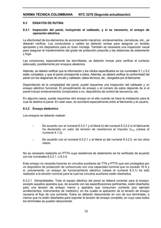 NORMA TÉCNICA COLOMBIANA NTC 3278 (Segunda actualización)
72
8.3 ENSAYOS DE RUTINA
8.3.1 Inspección del panel, incluyendo el cableado, y si es necesario, el ensayo de
operación eléctrica.
La efectividad de los elementos de accionamiento mecánico, enclavamientos, cerraduras, etc., se
deberán verificar. Los conductores y cables se deberán revisar para asegurar un tendido
apropiado y los dispositivos para un buen montaje. También es necesaria una inspección visual
para asegurar el mantenimiento del grado de protección prescrito y las distancias de aislamiento
y fuga.
Las conexiones, especialmente las atornilladas, se deberán revisar para verificar el contacto
adecuado, posiblemente por ensayos aleatorios.
Además, se deberá verificar que la información y los rótulos especificados en los numerales 5.1 y 5.2
están completos, y que el panel corresponde a estos. Además, se deberá verificar la conformidad del
panel con los diagramas de circuito y cableado, datos técnicos, etc., otorgados por el fabricante.
Dependiendo de la complejidad del panel, puede requerirse una inspección del cableado y un
ensayo eléctrico funcional. El procedimiento de ensayo y el número de estos depende de si el
panel incluye enclavamientos complicados o no, dispositivos de control de secuencia, etc.
En algunos casos, puede requerirse otro ensayo en el sitio cuando se hace la instalación para la
cual se destina el panel. En este caso, se acordará especialmente entre el fabricante y el usuario.
8.3.2 Ensayo dieléctrico
Los ensayos se deberán realizar:
- De acuerdo con el numeral 8.3.2.1 y el literal b) del numeral 8.3.2.2 si el fabricante
ha declarado un valor de tensión de resistencia al impulso Uimp (véase el
numeral 4.1.3).
- De acuerdo con el numeral 8.3.2.1 y el literal a) del numeral 8.3.2.2. en los otros
casos.
No es necesario realizarlo en PTTA cuya resistencia de aislamiento se ha verificado de acuerdo
con los numerales 8.2.2.1. o 8.3.4.
Este ensayo no necesita hacerse en circuitos auxiliares de TTA y PTTA que son protegidos por
un dispositivo de protección de cortocircuito con una capacidad nominal que no exceda 16 A y
si, previamente, un ensayo de funcionamiento eléctrico (véase el numeral 8.3.1) ha sido
realizado a la tensión nominal para la cual los circuitos auxiliares están diseñados.
8.3.2.1 Generalidades. Todo el equipo eléctrico del panel se deberá conectar para el ensayo,
excepto aquellos aparatos que, de acuerdo con las especificaciones pertinentes, están diseñados
para una tensión de ensayo menor y aparatos que consumen corriente (por ejemplo
arrollamientos, instrumentos de medición), en los cuales la aplicación de la tensión de ensayo
causaría el flujo de una corriente. Estos se deberán desconectar en uno de sus terminales, a
menos que no estén diseñados para soportar la tensión de ensayo completa, en cuyo caso todos
los terminales se pueden desconectar.
 