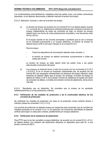 NORMA TÉCNICA COLOMBIANA NTC 3278 (Segunda actualización)
73
Los condensadores anti-interferencia, instalados entre las partes vivas y las partes conductoras
expuestas, no se deberán desconectar y deberán soportar la tensión de ensayo.
8.3.2.2 Aplicación, duración y valor de la tensión de ensayo.
a) La tensión de ensayo de acuerdo con el numeral 8.2.2.4 se deberá aplicar durante
1 s. La fuente de c.a. deberá tener suficiente potencia para mantener la tensión de
ensayo independiente de todas las corrientes de fuga. La tensión de ensayo
deberá tener una forma de onda prácticamente sinusoidal y una frecuencia entre
45 Hz y 62 Hz.
Si el equipo incluido en los circuitos principales o auxiliares que se van a ensayar
se ha sometido previamente a un ensayo dieléctrico, la tensión de ensayo se
deberá reducir al 85 % del valor indicado en el numeral 8.2.2.4.
Para el ensayo:
- Todos los dispositivos de conmutación deberán estar cerrados, o
- la tensión de ensayo se deberá suministrar sucesivamente a todas las
partes del circuito.
La tensión de ensayo se debe aplicar entre las partes vivas y las partes
estructurales conductivas del panel.
b) Los ensayos se deberán llevar a cabo de acuerdo con los numerales 8.2.2.6.2
y 8.2.2.6.3. Si en un circuito se incorporan componentes que, de acuerdo con las
normas IEC son ensayados rutinariamente con tensiones de ensayo inferiores, estas
tensiones se deberán utilizar para el ensayo. Sin embargo, la tensión de ensayo no
deberá ser inferior al 30 % de la tensión nominal de resistencia al impulso (sin factor
de corrección de altitud), o el doble de la tensión nominal de aislamiento, de las dos la
más alta.
8.3.2.3 Resultados que se obtendrán. Se considera que el ensayo se ha aprobado
satisfactoriamente si no hay perforación o flameo.
8.3.3 Verificación de las medidas de protección y de la continuidad eléctrica de los
circuitos de protección
Se verificarán las medidas de protección con base en la protección contra contacto directo e
indirecto (véase los numerales 7.4.2 y 7.4.3).
Los circuitos de protección se deberán revisar por inspección para comprobar que se cumplen las
medidas prescritas en el numeral 7.4.3.1.5. En particular, las conexiones atornilladas se deberán
verificar para lograr un adecuado contacto, posiblemente por ensayos aleatorios.
8.3.4 Verificación de la resistencia de aislamiento
Para PTTA que no se han sometido a ensayo dieléctrico, de acuerdo con el numeral 8.2.2 u 8.3.2,
se deberá realizar una medición del aislamiento utilizando un dispositivo para este fin, a una
tensión mínima de 500 V.
 