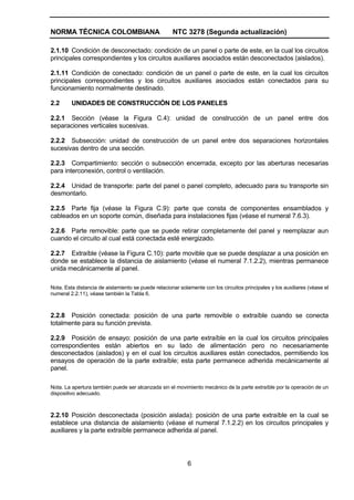 NORMA TÉCNICA COLOMBIANA NTC 3278 (Segunda actualización)
6
2.1.10 Condición de desconectado: condición de un panel o parte de este, en la cual los circuitos
principales correspondientes y los circuitos auxiliares asociados están desconectados (aislados).
2.1.11 Condición de conectado: condición de un panel o parte de este, en la cual los circuitos
principales correspondientes y los circuitos auxiliares asociados están conectados para su
funcionamiento normalmente destinado.
2.2 UNIDADES DE CONSTRUCCIÓN DE LOS PANELES
2.2.1 Sección (véase la Figura C.4): unidad de construcción de un panel entre dos
separaciones verticales sucesivas.
2.2.2 Subsección: unidad de construcción de un panel entre dos separaciones horizontales
sucesivas dentro de una sección.
2.2.3 Compartimiento: sección o subsección encerrada, excepto por las aberturas necesarias
para interconexión, control o ventilación.
2.2.4 Unidad de transporte: parte del panel o panel completo, adecuado para su transporte sin
desmontarlo.
2.2.5 Parte fija (véase la Figura C.9): parte que consta de componentes ensamblados y
cableados en un soporte común, diseñada para instalaciones fijas (véase el numeral 7.6.3).
2.2.6 Parte removible: parte que se puede retirar completamente del panel y reemplazar aun
cuando el circuito al cual está conectada esté energizado.
2.2.7 Extraíble (véase la Figura C.10): parte movible que se puede desplazar a una posición en
donde se establece la distancia de aislamiento (véase el numeral 7.1.2.2), mientras permanece
unida mecánicamente al panel.
Nota. Esta distancia de aislamiento se puede relacionar solamente con los circuitos principales y los auxiliares (véase el
numeral 2.2.11), véase también la Tabla 6.
2.2.8 Posición conectada: posición de una parte removible o extraíble cuando se conecta
totalmente para su función prevista.
2.2.9 Posición de ensayo: posición de una parte extraíble en la cual los circuitos principales
correspondientes están abiertos en su lado de alimentación pero no necesariamente
desconectados (aislados) y en el cual los circuitos auxiliares están conectados, permitiendo los
ensayos de operación de la parte extraíble; esta parte permanece adherida mecánicamente al
panel.
Nota. La apertura también puede ser alcanzada sin el movimiento mecánico de la parte extraíble por la operación de un
dispositivo adecuado.
2.2.10 Posición desconectada (posición aislada): posición de una parte extraíble en la cual se
establece una distancia de aislamiento (véase el numeral 7.1.2.2) en los circuitos principales y
auxiliares y la parte extraíble permanece adherida al panel.
 
