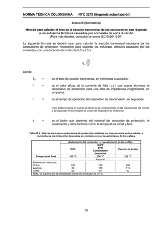 NORMA TÉCNICA COLOMBIANA NTC 3278 (Segunda actualización)
79
Anexo B (Normativo)
Método para calcular el área de la sección transversal de los conductores con respecto
a los esfuerzos térmicos causados por corrientes de corta duración
(Para más detalles, consultar la norma IEC 60364-5-54)
La siguiente fórmula se deberá usar para calcular la sección transversal necesaria de los
conductores de protección necesarios para soportar los esfuerzos térmicos causados por las
corrientes, con una duración del orden de 0,5 s a 5 s.
K
tI
S
2
p=
Donde:
Sp = es el área de sección transversal, en milímetros cuadrados.
I = es el valor eficaz de la corriente de falla (c.a.) que puede atravesar el
dispositivo de protección para una falla de impedancia insignificante, en
amperios.
t = es el tiempo de operación del dispositivo de desconexión, en segundos.
Nota. Debe tomarse en cuenta el efecto de la corriente límite de las impedancias del circuito
y la capacidad límite (integral de Joule) del dispositivo de protección
k = es el factor que depende del material del conductor de protección, el
aislamiento y otros factores como la temperatura inicial y final.
Tabla B.1. Valores de k para conductores de protección aislados no incorporados en los cables, o
conductores de protección desnudos en contacto con el revestimiento de los cables.
Aislamiento del conductor o revestimiento de los cables
PVC
XLPE
EPR
Conductores
desnudos
Caucho de butilo
Temperatura final 160 °C 250 °C 220 °C
Factor K
Material del conductor:
Cobre
Aluminio
Acero
143
95
52
176
116
64
166
110
60
Nota. Se supone que la temperatura inicial del conductor es 30 °C.
 