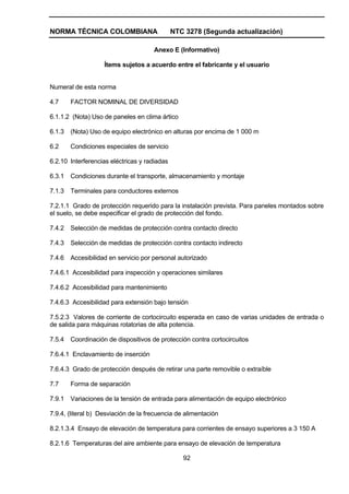 NORMA TÉCNICA COLOMBIANA NTC 3278 (Segunda actualización)
92
Anexo E (Informativo)
Ítems sujetos a acuerdo entre el fabricante y el usuario
Numeral de esta norma
4.7 FACTOR NOMINAL DE DIVERSIDAD
6.1.1.2 (Nota) Uso de paneles en clima ártico
6.1.3 (Nota) Uso de equipo electrónico en alturas por encima de 1 000 m
6.2 Condiciones especiales de servicio
6.2.10 Interferencias eléctricas y radiadas
6.3.1 Condiciones durante el transporte, almacenamiento y montaje
7.1.3 Terminales para conductores externos
7.2.1.1 Grado de protección requerido para la instalación prevista. Para paneles montados sobre
el suelo, se debe especificar el grado de protección del fondo.
7.4.2 Selección de medidas de protección contra contacto directo
7.4.3 Selección de medidas de protección contra contacto indirecto
7.4.6 Accesibilidad en servicio por personal autorizado
7.4.6.1 Accesibilidad para inspección y operaciones similares
7.4.6.2 Accesibilidad para mantenimiento
7.4.6.3 Accesibilidad para extensión bajo tensión
7.5.2.3 Valores de corriente de cortocircuito esperada en caso de varias unidades de entrada o
de salida para máquinas rotatorias de alta potencia.
7.5.4 Coordinación de dispositivos de protección contra cortocircuitos
7.6.4.1 Enclavamiento de inserción
7.6.4.3 Grado de protección después de retirar una parte removible o extraíble
7.7 Forma de separación
7.9.1 Variaciones de la tensión de entrada para alimentación de equipo electrónico
7.9.4, (literal b) Desviación de la frecuencia de alimentación
8.2.1.3.4 Ensayo de elevación de temperatura para corrientes de ensayo superiores a 3 150 A
8.2.1.6 Temperaturas del aire ambiente para ensayo de elevación de temperatura
 