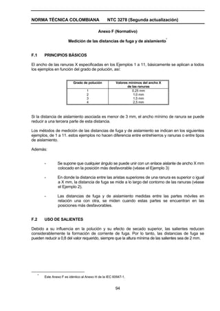 NORMA TÉCNICA COLOMBIANA NTC 3278 (Segunda actualización)
94
Anexo F (Normativo)
Medición de las distancias de fuga y de aislamiento*
F.1 PRINCIPIOS BÁSICOS
El ancho de las ranuras X especificadas en los Ejemplos 1 a 11, básicamente se aplican a todos
los ejemplos en función del grado de polución, así:
Grado de polución Valores mínimos del ancho X
de las ranuras
1
2
3
4
0,25 mm
1,0 mm
1,5 mm
2,5 mm
Si la distancia de aislamiento asociada es menor de 3 mm, el ancho mínimo de ranura se puede
reducir a una tercera parte de esta distancia.
Los métodos de medición de las distancias de fuga y de aislamiento se indican en los siguientes
ejemplos, de 1 a 11. estos ejemplos no hacen diferencia entre entrehierros y ranuras o entre tipos
de aislamiento.
Además:
- Se supone que cualquier ángulo se puede unir con un enlace aislante de ancho X mm
colocado en la posición más desfavorable (véase el Ejemplo 3)
- En donde la distancia entre las aristas superiores de una ranura es superior o igual
a X mm, la distancia de fuga se mide a lo largo del contorno de las ranuras (véase
el Ejemplo 2).
- Las distancias de fuga y de aislamiento medidas entre las partes móviles en
relación una con otra, se miden cuando estas partes se encuentran en las
posiciones más desfavorables.
F.2 USO DE SALIENTES
Debido a su influencia en la polución y su efecto de secado superior, las salientes reducen
considerablemente la formación de corriente de fuga. Por lo tanto, las distancias de fuga se
pueden reducir a 0,8 del valor requerido, siempre que la altura mínima de las salientes sea de 2 mm.
*
Este Anexo F es idéntico al Anexo H de la IEC 60947-1.
 