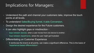 Implications for Managers:
• Understand the path and channel your customers take, improve the touch
points at all levels.
• To understand Sales/Buying funnel, it aids Conversion.
• Design the desired experience for the Future customers.
• It can also highlight gaps or misdirection 2
• Gaps between devices, when a user moves from one device to another;
• Gaps between departments, where the user might get frustrated
• Differentiating on Customer Experience
• It reinforces the brand at all points, can make a significant difference. This is the basis of
“experience-based differentiation”.
 