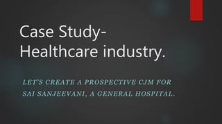 Case Study-
Healthcare industry.
LET’S CREATE A PROSPECTIVE CJM FOR
SAI SANJEEVANI, A GENERAL HOSPITAL.
 