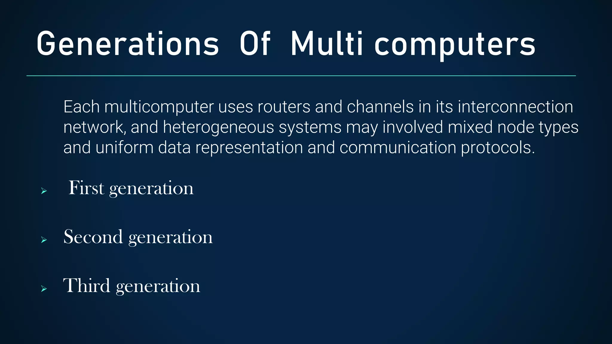 Each multicomputer uses routers and channels in its interconnection
network, and heterogeneous systems may involved mixed node types
and uniform data representation and communication protocols.
 First generation
 Second generation
 Third generation
Generations Of Multi computers
 