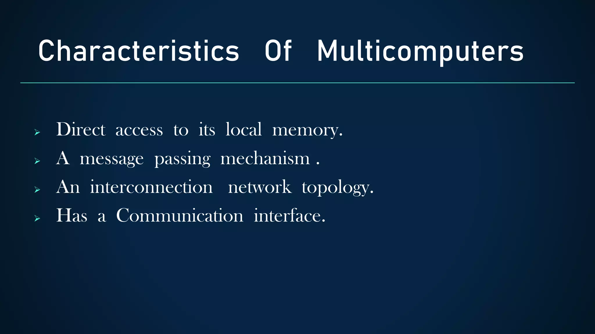  Direct access to its local memory.
 A message passing mechanism .
 An interconnection network topology.
 Has a Communication interface.
Characteristics Of Multicomputers
 