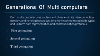 Each multicomputer uses routers and channels in its interconnection
network, and heterogeneous systems may involved mixed node types
and uniform data representation and communication protocols.
 First generation
 Second generation
 Third generation
Generations Of Multi computers
 