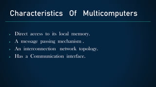  Direct access to its local memory.
 A message passing mechanism .
 An interconnection network topology.
 Has a Communication interface.
Characteristics Of Multicomputers
 