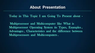 About Presentation
Today in This Topic I am Going To Present about -
Multiprocessor and Multicomputer like What is
Multiprocessor Operating System its Types, Examples ,
Advantages , Characteristics and the difference between
Multiprocessors and Multicomputers .
 