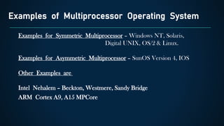 Examples of Multiprocessor Operating System
Examples for Symmetric Multiprocessor – Windows NT, Solaris,
Digital UNIX, OS/2 & Linux.
Examples for Asymmetric Multiprocessor – SunOS Version 4, IOS
Other Examples are
Intel Nehalem – Beckton, Westmere, Sandy Bridge
ARM Cortex A9, A15 MPCore
 