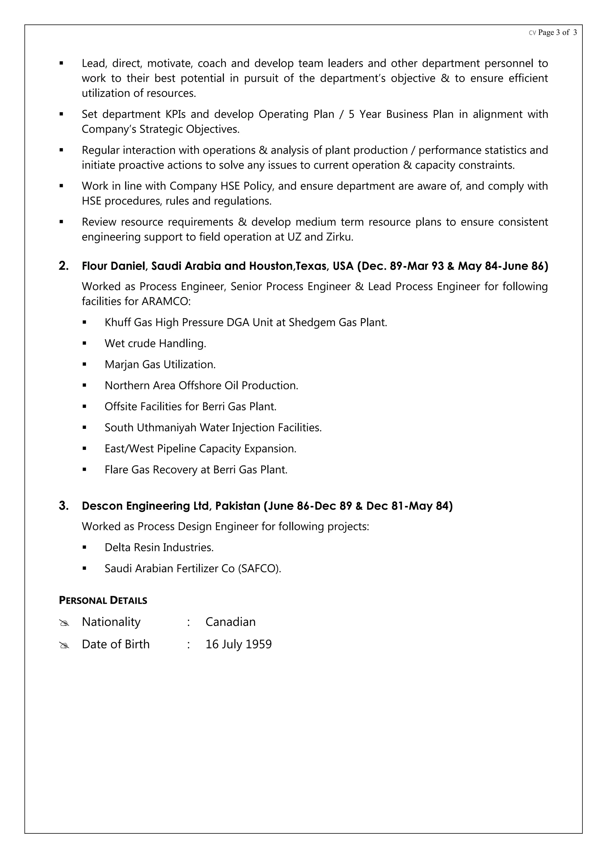 CV Page 3 of 3
 Lead, direct, motivate, coach and develop team leaders and other department personnel to
work to their best potential in pursuit of the department’s objective & to ensure efficient
utilization of resources.
 Set department KPIs and develop Operating Plan / 5 Year Business Plan in alignment with
Company’s Strategic Objectives.
 Regular interaction with operations & analysis of plant production / performance statistics and
initiate proactive actions to solve any issues to current operation & capacity constraints.
 Work in line with Company HSE Policy, and ensure department are aware of, and comply with
HSE procedures, rules and regulations.
 Review resource requirements & develop medium term resource plans to ensure consistent
engineering support to field operation at UZ and Zirku.
2. Flour Daniel, Saudi Arabia and Houston,Texas, USA (Dec. 89-Mar 93 & May 84-June 86)
Worked as Process Engineer, Senior Process Engineer & Lead Process Engineer for following
facilities for ARAMCO:
 Khuff Gas High Pressure DGA Unit at Shedgem Gas Plant.
 Wet crude Handling.
 Marjan Gas Utilization.
 Northern Area Offshore Oil Production.
 Offsite Facilities for Berri Gas Plant.
 South Uthmaniyah Water Injection Facilities.
 East/West Pipeline Capacity Expansion.
 Flare Gas Recovery at Berri Gas Plant.
3. Descon Engineering Ltd, Pakistan (June 86-Dec 89 & Dec 81-May 84)
Worked as Process Design Engineer for following projects:
 Delta Resin Industries.
 Saudi Arabian Fertilizer Co (SAFCO).
PERSONAL DETAILS
 Nationality : Canadian
 Date of Birth : 16 July 1959
 