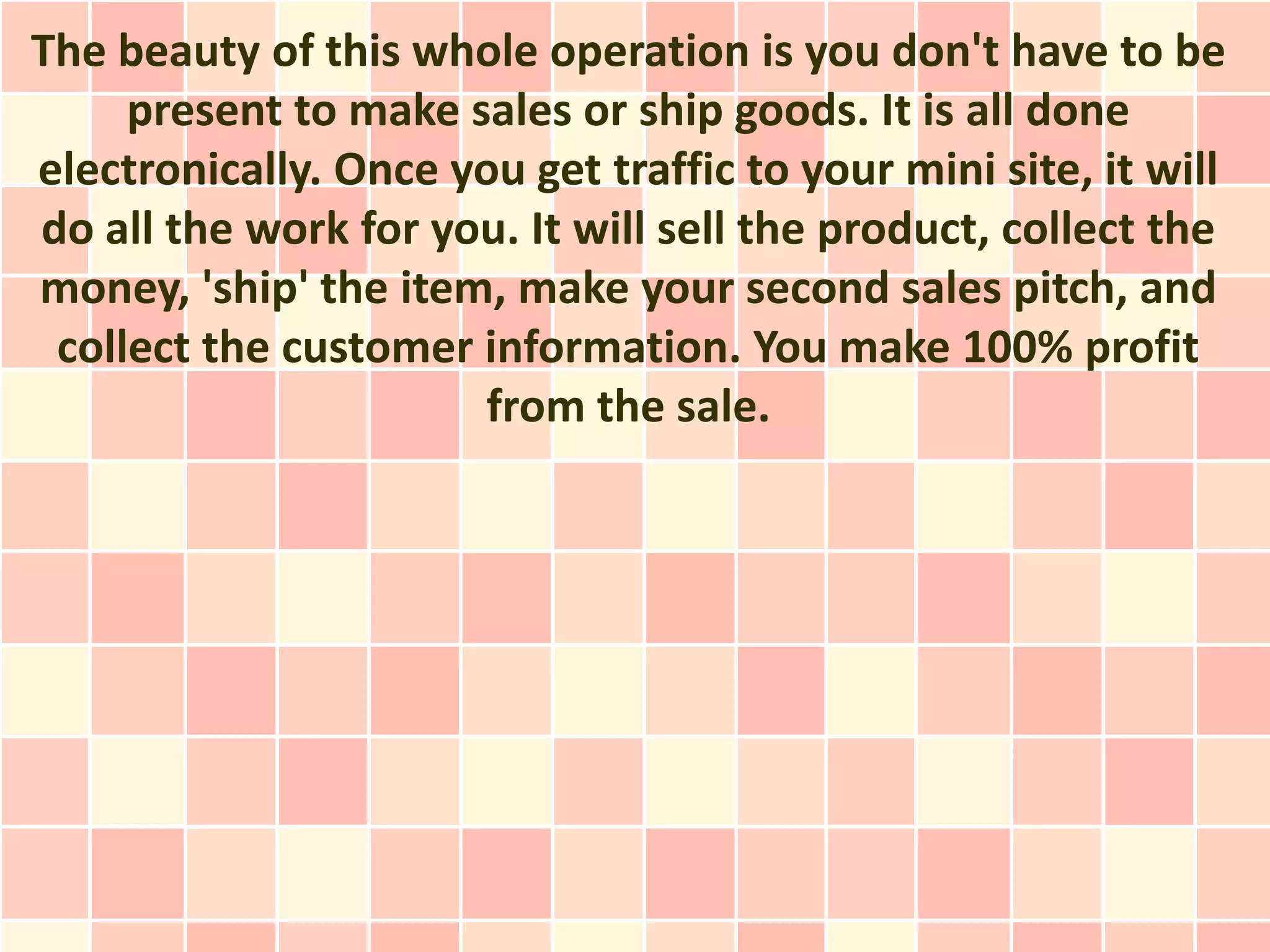 The beauty of this whole operation is you don't have to be
     present to make sales or ship goods. It is all done
electronically. Once you get traffic to your mini site, it will
do all the work for you. It will sell the product, collect the
money, 'ship' the item, make your second sales pitch, and
 collect the customer information. You make 100% profit
                       from the sale.
 
