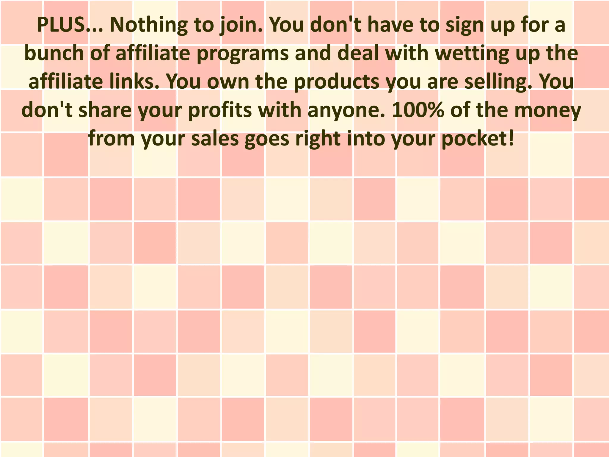 PLUS... Nothing to join. You don't have to sign up for a
bunch of affiliate programs and deal with wetting up the
 affiliate links. You own the products you are selling. You
don't share your profits with anyone. 100% of the money
         from your sales goes right into your pocket!
 