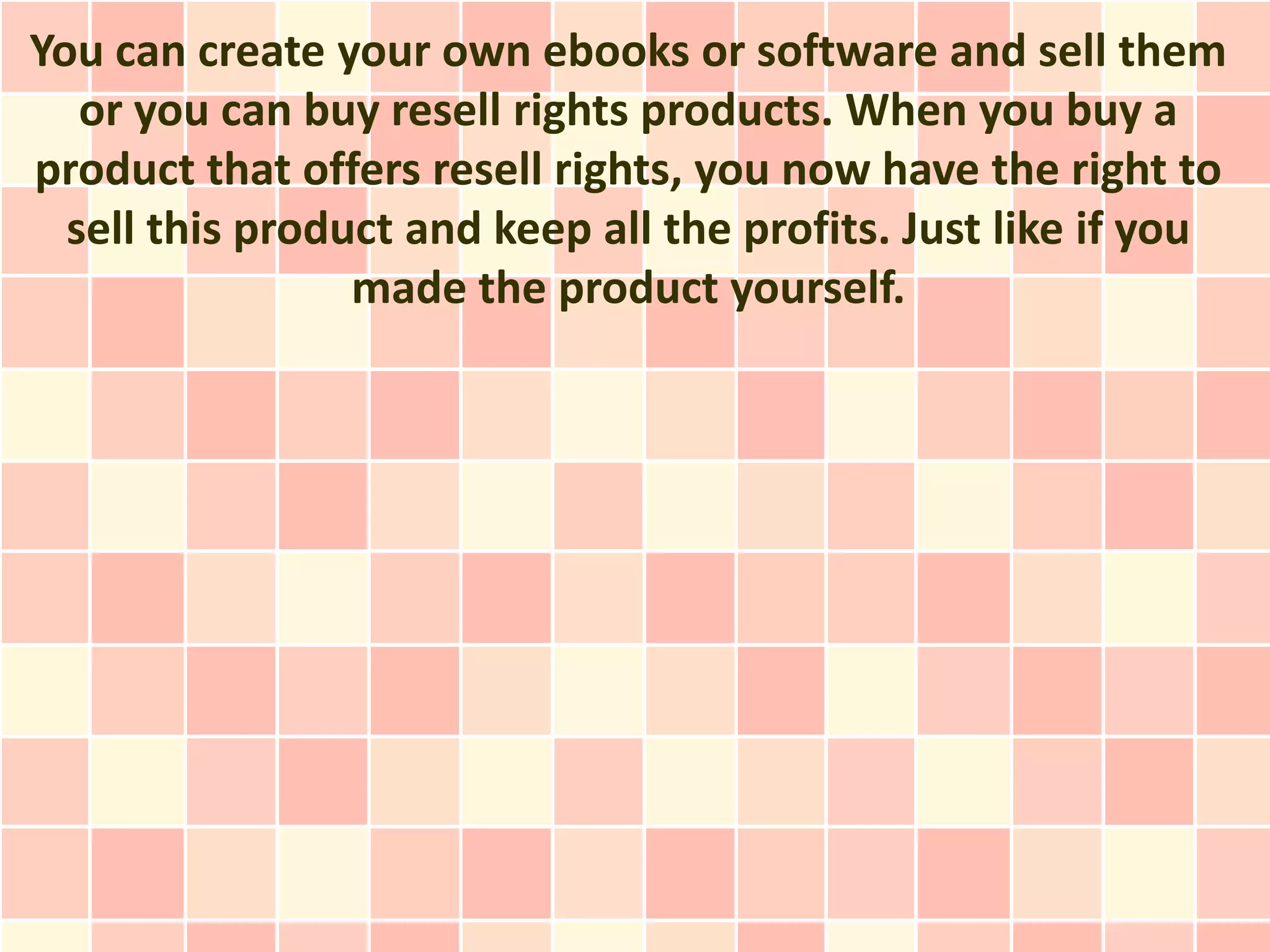 You can create your own ebooks or software and sell them
   or you can buy resell rights products. When you buy a
product that offers resell rights, you now have the right to
  sell this product and keep all the profits. Just like if you
                 made the product yourself.
 