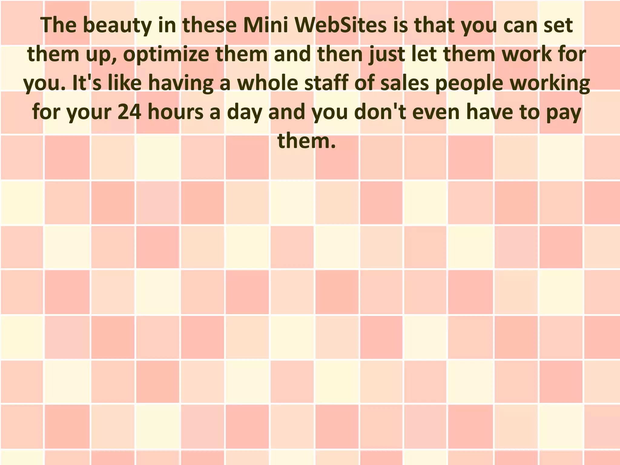 The beauty in these Mini WebSites is that you can set
them up, optimize them and then just let them work for
you. It's like having a whole staff of sales people working
 for your 24 hours a day and you don't even have to pay
                           them.
 