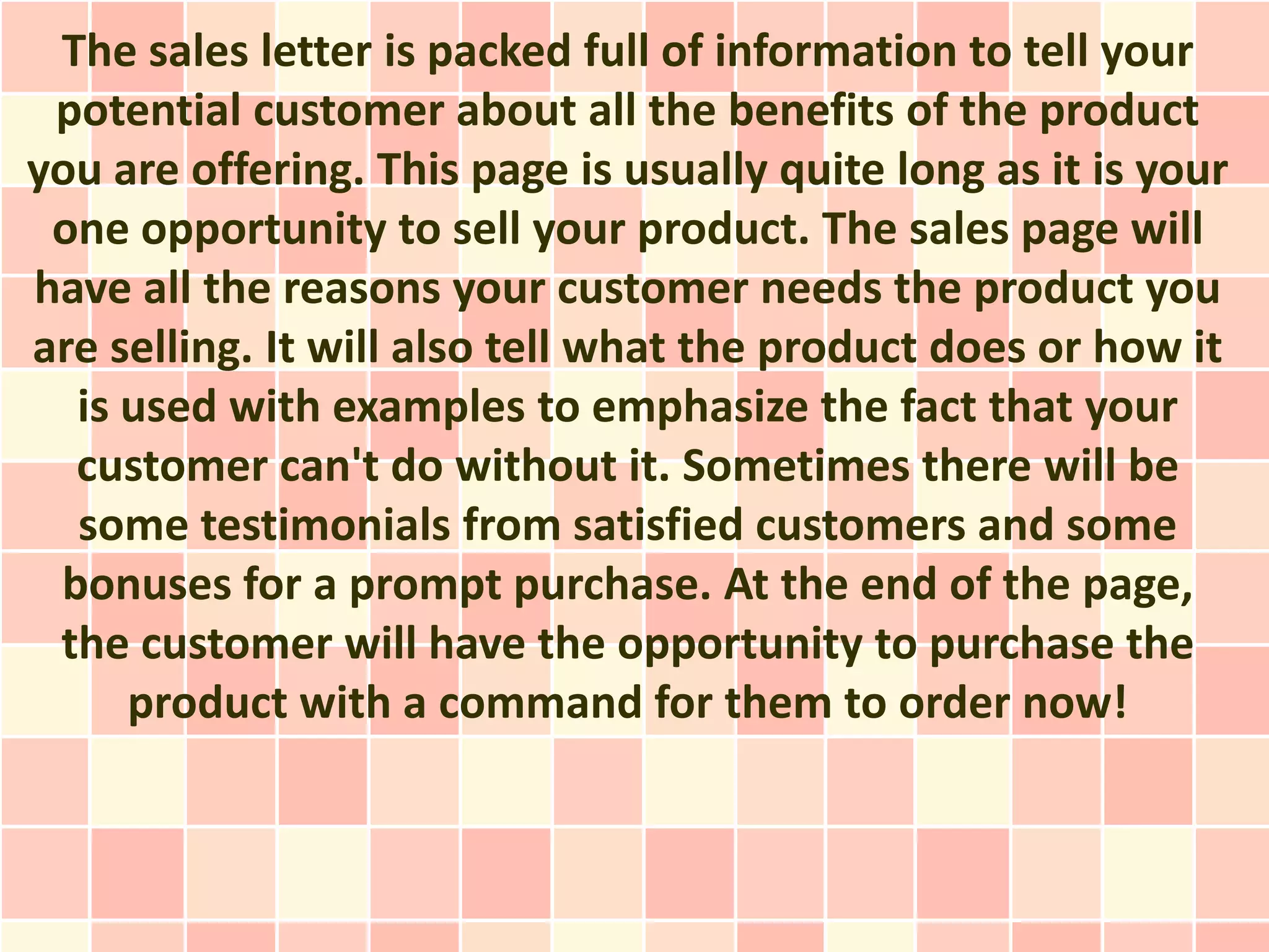 The sales letter is packed full of information to tell your
 potential customer about all the benefits of the product
you are offering. This page is usually quite long as it is your
 one opportunity to sell your product. The sales page will
have all the reasons your customer needs the product you
are selling. It will also tell what the product does or how it
  is used with examples to emphasize the fact that your
  customer can't do without it. Sometimes there will be
  some testimonials from satisfied customers and some
 bonuses for a prompt purchase. At the end of the page,
 the customer will have the opportunity to purchase the
     product with a command for them to order now!
 