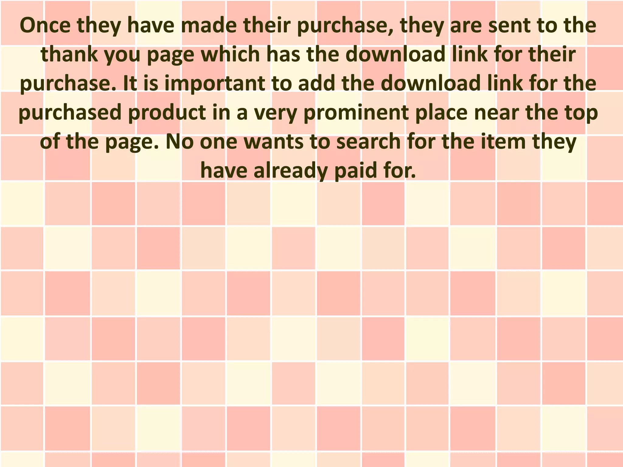 Once they have made their purchase, they are sent to the
  thank you page which has the download link for their
purchase. It is important to add the download link for the
purchased product in a very prominent place near the top
  of the page. No one wants to search for the item they
                   have already paid for.
 