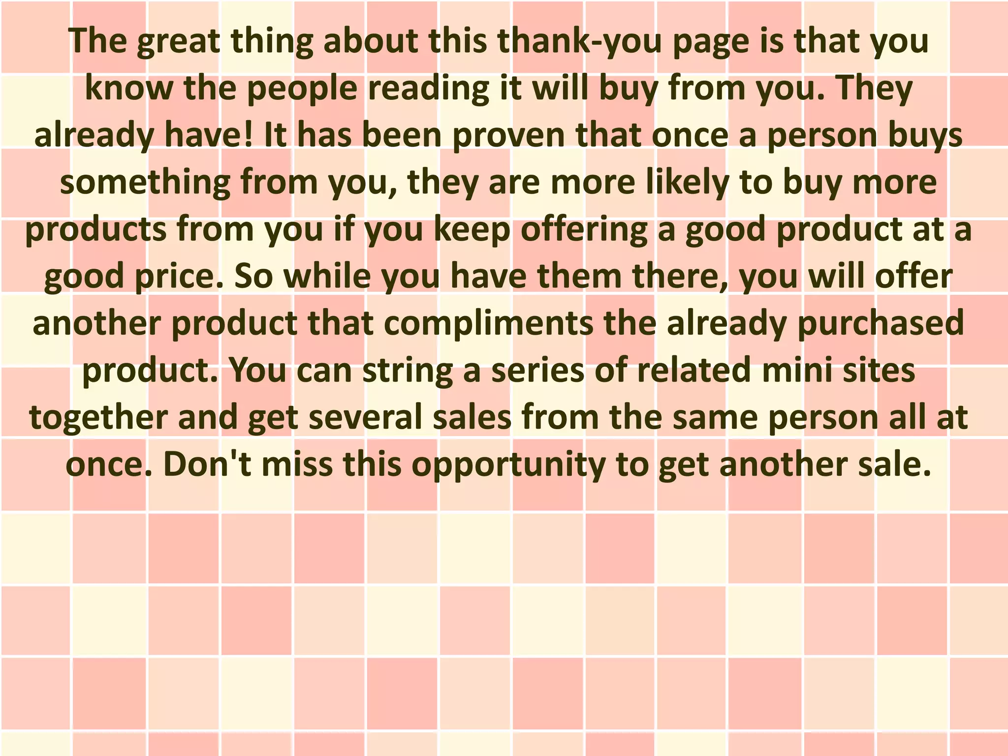 The great thing about this thank-you page is that you
    know the people reading it will buy from you. They
already have! It has been proven that once a person buys
  something from you, they are more likely to buy more
products from you if you keep offering a good product at a
 good price. So while you have them there, you will offer
another product that compliments the already purchased
    product. You can string a series of related mini sites
together and get several sales from the same person all at
  once. Don't miss this opportunity to get another sale.
 