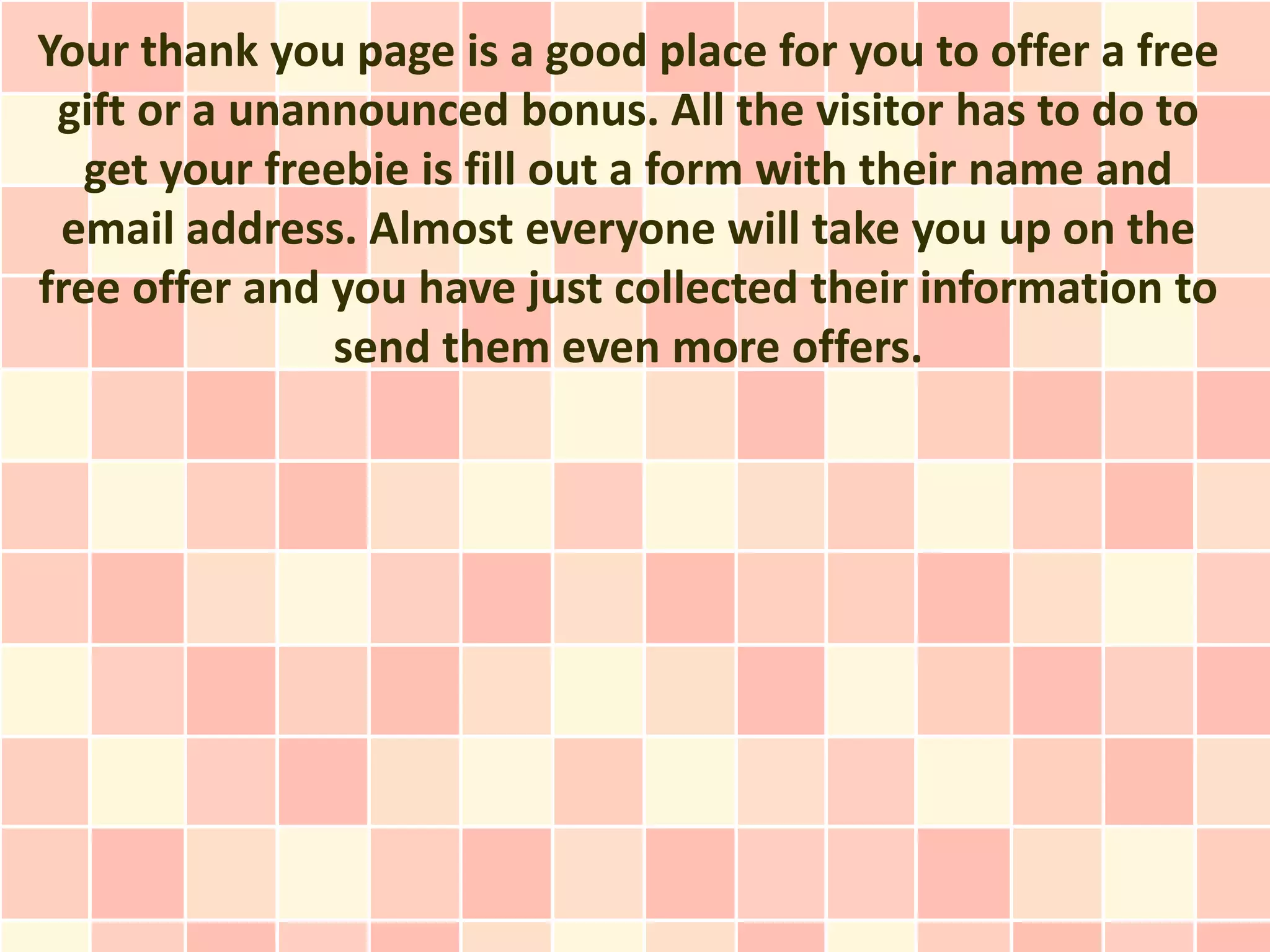 Your thank you page is a good place for you to offer a free
 gift or a unannounced bonus. All the visitor has to do to
   get your freebie is fill out a form with their name and
 email address. Almost everyone will take you up on the
free offer and you have just collected their information to
               send them even more offers.
 