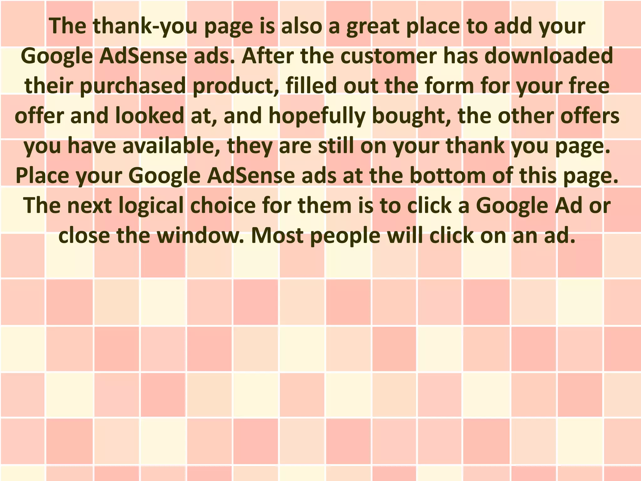 The thank-you page is also a great place to add your
Google AdSense ads. After the customer has downloaded
 their purchased product, filled out the form for your free
offer and looked at, and hopefully bought, the other offers
 you have available, they are still on your thank you page.
Place your Google AdSense ads at the bottom of this page.
 The next logical choice for them is to click a Google Ad or
    close the window. Most people will click on an ad.
 
