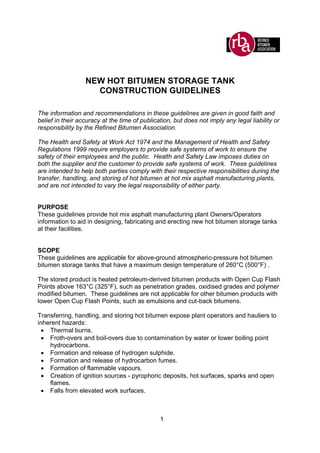 1
NEW HOT BITUMEN STORAGE TANK
CONSTRUCTION GUIDELINES
The information and recommendations in these guidelines are given in good faith and
belief in their accuracy at the time of publication, but does not imply any legal liability or
responsibility by the Refined Bitumen Association.
The Health and Safety at Work Act 1974 and the Management of Health and Safety
Regulations 1999 require employers to provide safe systems of work to ensure the
safety of their employees and the public. Health and Safety Law imposes duties on
both the supplier and the customer to provide safe systems of work. These guidelines
are intended to help both parties comply with their respective responsibilities during the
transfer, handling, and storing of hot bitumen at hot mix asphalt manufacturing plants,
and are not intended to vary the legal responsibility of either party.
PURPOSE
These guidelines provide hot mix asphalt manufacturing plant Owners/Operators
information to aid in designing, fabricating and erecting new hot bitumen storage tanks
at their facilities.
SCOPE
These guidelines are applicable for above-ground atmospheric-pressure hot bitumen
bitumen storage tanks that have a maximum design temperature of 260°C (500°F) .
The stored product is heated petroleum-derived bitumen products with Open Cup Flash
Points above 163°C (325°F), such as penetration grades, oxidised grades and polymer
modified bitumen. These guidelines are not applicable for other bitumen products with
lower Open Cup Flash Points, such as emulsions and cut-back bitumens.
Transferring, handling, and storing hot bitumen expose plant operators and hauliers to
inherent hazards:
• Thermal burns.
• Froth-overs and boil-overs due to contamination by water or lower boiling point
hydrocarbons.
• Formation and release of hydrogen sulphide.
• Formation and release of hydrocarbon fumes.
• Formation of flammable vapours.
• Creation of ignition sources - pyrophoric deposits, hot surfaces, sparks and open
flames.
• Falls from elevated work surfaces.
 