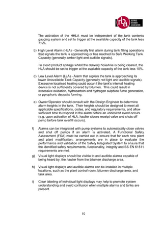 10
The activation of the HHLA must be independent of the tank contents
gauging system and set to trigger at the available capacity of the tank less
7½%.
b) High Level Alarm (HLA) - Generally first alarm during tank filling operations
that signals the tank is approaching or has reached its Safe Working Tank
Capacity (generally amber light and audible signals).
To avoid product spillage whilst the delivery hose/line is being cleared, the
HLA should be set to trigger at the available capacity of the tank less 10%.
d) Low Level Alarm (LLA) - Alarm that signals the tank is approaching its
lower Unavailable Tank Capacity (generally red light and audible signals).
Excessive localised heating could occur if the tank's internal heating
device is not sufficiently covered by bitumen. This could result in
excessive oxidation, hydrocarbon and hydrogen sulphide fume generation,
or pyrophoric deposits forming.
e) Owner/Operator should consult with the Design Engineer to determine
alarm heights in the tank. Their heights should be designed to meet all
applicable specifications, codes, and regulatory requirements, and allow
sufficient time to respond to the alarm before an undesired event occurs
(e.g. upon activation of HLA, haulier closes receipt valve and shuts off
pump before tank overfill occurs).
f) Alarms can be integrated with pump systems to automatically close valves
and shut off pumps if an alarm is activated. A Functional Safety
Assessment (FSA) must be carried out to ensure that for each new plant
and plant modification, arrangements are in place to evaluate the
performance and validation of the Safety Integrated System to ensure that
the identified safety requirements, functionality, integrity and BS EN 61511
requirements are met.
g) Visual light displays should be visible to and audible alarms capable of
being heard by, the haulier from the bitumen discharge area.
h) Visual light displays and audible alarms can be installed in multiple
locations, such as the plant control room, bitumen discharge area, and
tank area.
i) Clear labeling of individual light displays may help to promote system
understanding and avoid confusion when multiple alarms and tanks are
present.
 