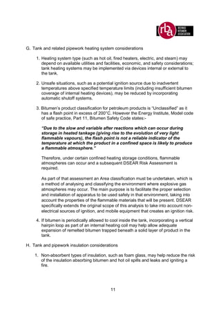 11
G. Tank and related pipework heating system considerations
1. Heating system type (such as hot oil, fired heaters, electric, and steam) may
depend on available utilities and facilities, economic, and safety considerations;
tank heating systems may be implemented via devices internal or external to
the tank.
2. Unsafe situations, such as a potential ignition source due to inadvertent
temperatures above specified temperature limits (including insufficient bitumen
coverage of internal heating devices), may be reduced by incorporating
automatic shutoff systems.
3. Bitumen’s product classification for petroleum products is “Unclassified” as it
has a flash point in excess of 200°C. However the Energy Institute, Model code
of safe practice, Part 11, Bitumen Safety Code states:-
“Due to the slow and variable after reactions which can occur during
storage in heated tankage (giving rise to the evolution of very light
flammable vapours), the flash point is not a reliable indicator of the
temperature at which the product in a confined space is likely to produce
a flammable atmosphere.”
Therefore, under certain confined heating storage conditions, flammable
atmospheres can occur and a subsequent DSEAR Risk Assessment is
required.
As part of that assessment an Area classification must be undertaken, which is
a method of analysing and classifying the environment where explosive gas
atmospheres may occur. The main purpose is to facilitate the proper selection
and installation of apparatus to be used safely in that environment, taking into
account the properties of the flammable materials that will be present. DSEAR
specifically extends the original scope of this analysis to take into account non-
electrical sources of ignition, and mobile equipment that creates an ignition risk.
4. If bitumen is periodically allowed to cool inside the tank, incorporating a vertical
hairpin loop as part of an internal heating coil may help allow adequate
expansion of remelted bitumen trapped beneath a solid layer of product in the
tank.
H. Tank and pipework insulation considerations
1. Non-absorbent types of insulation, such as foam glass, may help reduce the risk
of the insulation absorbing bitumen and hot oil spills and leaks and igniting a
fire.
 
