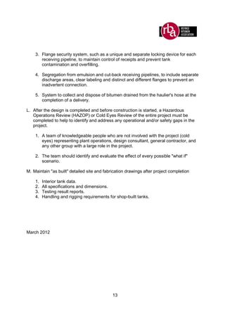 13
3. Flange security system, such as a unique and separate locking device for each
receiving pipeline, to maintain control of receipts and prevent tank
contamination and overfilling.
4. Segregation from emulsion and cut-back receiving pipelines, to include separate
discharge areas, clear labeling and distinct and different flanges to prevent an
inadvertent connection.
5. System to collect and dispose of bitumen drained from the haulier's hose at the
completion of a delivery.
L. After the design is completed and before construction is started, a Hazardous
Operations Review (HAZOP) or Cold Eyes Review of the entire project must be
completed to help to identify and address any operational and/or safety gaps in the
project.
1. A team of knowledgeable people who are not involved with the project (cold
eyes) representing plant operations, design consultant, general contractor, and
any other group with a large role in the project.
2. The team should identify and evaluate the effect of every possible "what if"
scenario.
M. Maintain "as built" detailed site and fabrication drawings after project completion
1. Interior tank data.
2. All specifications and dimensions.
3. Testing result reports.
4. Handling and rigging requirements for shop-built tanks.
March 2012
 