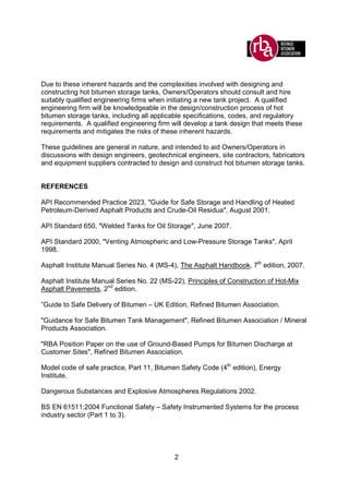 2
Due to these inherent hazards and the complexities involved with designing and
constructing hot bitumen storage tanks, Owners/Operators should consult and hire
suitably qualified engineering firms when initiating a new tank project. A qualified
engineering firm will be knowledgeable in the design/construction process of hot
bitumen storage tanks, including all applicable specifications, codes, and regulatory
requirements. A qualified engineering firm will develop a tank design that meets these
requirements and mitigates the risks of these inherent hazards.
These guidelines are general in nature, and intended to aid Owners/Operators in
discussions with design engineers, geotechnical engineers, site contractors, fabricators
and equipment suppliers contracted to design and construct hot bitumen storage tanks.
REFERENCES
API Recommended Practice 2023, "Guide for Safe Storage and Handling of Heated
Petroleum-Derived Asphalt Products and Crude-Oil Residua", August 2001.
API Standard 650, "Welded Tanks for Oil Storage", June 2007.
API Standard 2000, "Venting Atmospheric and Low-Pressure Storage Tanks", April
1998.
Asphalt Institute Manual Series No. 4 (MS-4), The Asphalt Handbook, 7th
edition, 2007.
Asphalt Institute Manual Series No. 22 (MS-22), Principles of Construction of Hot-Mix
Asphalt Pavements, 2nd
edition.
”Guide to Safe Delivery of Bitumen – UK Edition, Refined Bitumen Association.
"Guidance for Safe Bitumen Tank Management", Refined Bitumen Association / Mineral
Products Association.
"RBA Position Paper on the use of Ground-Based Pumps for Bitumen Discharge at
Customer Sites", Refined Bitumen Association.
Model code of safe practice, Part 11, Bitumen Safety Code (4th
edition), Energy
Institute.
Dangerous Substances and Explosive Atmospheres Regulations 2002.
BS EN 61511:2004 Functional Safety – Safety Instrumented Systems for the process
industry sector (Part 1 to 3).
 