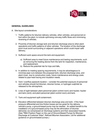 4
GENERAL GUIDELINES
A. Site layout considerations
1. Traffic patterns for bitumen delivery vehicles, other vehicles, and personnel on
foot within the plant, to include optimising one-way traffic flows and minimising
reversing of vehicles.
2. Proximity of bitumen storage tank and bitumen discharge area to other plant
operations and traffic patterns of other vehicles The location of the discharge
point must avoid surrounding or adjacent operations which could impair safe
delivery.
3. Sufficient work space around the tank and equipment:
a) Sufficient area to meet future maintenance and testing requirements, such
as removing the heating device from the tank for inspection, maintenance,
and replacement.
b) Reduce the potential risk for trips and falls.
4. In addition to meeting spacing requirements, it may be advantageous to
minimise pipe runs between the proposed tank, bitumen discharge area, and
plant mixer, due to construction costs, future maintenance and energy costs
related to pipe heat tracing and insulation needs.
5. Vent / overflow pipework location – consider the potential exposure of personnel
and vehicles should hot bitumen, bitumen fumes, or hydrogen sulphide be
released to the atmosphere.
6. Lines of sight between plant personnel (plant control room) and haulier; haulier
and tank (vent); and plant personnel (plant control room) and tank.
7. Tank and equipment spill containment.
8. Elevation differential between bitumen discharge area and tank - if the head
pressure differential and line friction losses are too great for the delivery
vehicle's pump, a ground-based pump may be needed. An added benefit to the
installation of a ground-based pump may be the elimination of bitumen
deliveries via compressed air discharge systems and their associated hazards.
(See "RBA Position Paper on the use of Ground-Based Pumps for Bitumen
Discharge at Customer Sites", Refined Bitumen Association, Ltd for additional
guidance on ground-based pumps.)
 