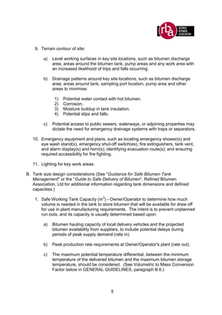 5
9. Terrain contour of site:
a) Level working surfaces in key site locations, such as bitumen discharge
area, areas around the bitumen tank, pump areas and any work area with
an increased likelihood of trips and falls occurring.
b) Drainage patterns around key site locations, such as bitumen discharge
area; areas around tank, sampling port location, pump area and other
areas to minimise:
1) Potential water contact with hot bitumen.
2) Corrosion.
3) Moisture buildup in tank insulation.
4) Potential slips and falls.
c) Potential access to public sewers, waterways, or adjoining properties may
dictate the need for emergency drainage systems with traps or separators.
10. Emergency equipment and plans, such as locating emergency shower(s) and
eye wash stand(s), emergency shut-off switch(es), fire extinguishers, tank vent,
and alarm display(s) and horn(s); identifying evacuation route(s); and ensuring
required accessibility for fire fighting.
11. Lighting for key work areas.
B. Tank size design considerations (See "Guidance for Safe Bitumen Tank
Management" or the “Guide to Safe Delivery of Bitumen”, Refined Bitumen
Association, Ltd for additional information regarding tank dimensions and defined
capacities.)
1. Safe Working Tank Capacity (m3
) - Owner/Operator to determine how much
volume is needed in the tank to store bitumen that will be available for draw off
for use in plant manufacturing requirements. The intent is to prevent unplanned
run outs, and its capacity is usually determined based upon:
a) Bitumen hauling capacity of local delivery vehicles and the projected
bitumen availability from suppliers, to include potential delays during
periods of peak supply demand (rate in).
b) Peak production rate requirements at Owner/Operator's plant (rate out).
c) The maximum potential temperature differential, between the minimum
temperature of the delivered bitumen and the maximum bitumen storage
temperature, should be considered. (See Volumetric to Mass Conversion
Factor below in GENERAL GUIDELINES, paragraph B.6.)
 