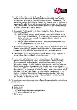 6
2. Available Tank Capacity (m3
) - Design Engineer to calculate by applying a
safety factor to the Owner/Operator's desired Safe Working Tank Capacity
(safety factor should be endorsed by Owner/Operator). This safety factor is
established to allow sufficient time to safely shut down tank filling operations to
avoid overfilling the tank, and is based on maximum potential tank filling rates.
The Available Tank Capacity comprises the internal volume from the draw off
nozzle to the tank vent / overfill pipework.
3. Unavailable Tank Capacity (m3
) - Determined by the Design Engineer and
consisting of both the
a) Internal volume from the floor of the tank to the normal draw-off nozzle
(undrawable or heel capacity). This is where the tank's internal heating
device is located and normally this capacity of stored bitumen is
unavailable for use.
b) Internal volume above the Available Tank Capacity from the tank vent /
overfill pipework to the roof of the tank.
4. Nominal Tank Capacity (m3
) - Total internal volume of the tank from the floor to
its roof. This capacity is greater than and should not be confused with the Safe
Working Tank Capacity when discussing the tank's available capacity.
5. The Design Engineer may propose changes to the tank design capacities to
optimize or economize the tank fabrication process.
6. Volumetric (m3
) To Mass (tonnes) Conversion Factor - Owner/Operator to
provide the Design Engineer a conservative conversion factor (based on
anticipated lowest bitumen density), or the maximum bitumen storage
temperature for each bitumen grade that may be stored in the tank (generally
lighter grades are less dense/viscous and stored at lower temperatures). A
given mass of bitumen will occupy its largest volume when at its highest storage
temperature. This conversion factor will allow the Owner/Operator and Design
Engineer to convert Safe Working Tank Capacity into tonnes similar to the
delivery vehicles, and later aid the plant operators and hauliers determine
whether the tank can safely receive a delivery of bitumen of known weight
(tonnes) without overfilling the tank.
C. Tank load design considerations unique to Owner/Operator's locality and local code
requirements:
1. Seismic loads.
2. Snow loads.
3. Wind loads:
a) Both magnitude and prevailing direction.
b) Uplift pressure on the roof.
4. Flood loads
 