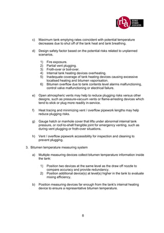 8
c) Maximum tank emptying rates coincident with potential temperature
decreases due to shut off of the tank heat and tank breathing.
d) Design safety factor based on the potential risks related to unplanned
scenarios.
1) Fire exposure.
2) Partial vent plugging.
3) Froth-over or boil-over.
4) Internal tank heating devices overheating.
5) Inadequate coverage of tank heating devices causing excessive
localised heating and bitumen vaporisation.
6) Bitumen overflow due to tank contents level alarms malfunctioning,
control valve malfunctioning or electrical failure.
e) Open atmospheric vents may help to reduce plugging risks versus other
designs, such as pressure-vacuum vents or flame-arresting devices which
tend to stick or plug more readily in-service.
f) Heat tracing and minimizing vent / overflow pipework lengths may help
reduce plugging risks.
g) Gauge hatch or manhole cover that lifts under abnormal internal tank
pressure, or roof-to-shell frangible joint for emergency venting, such as
during vent plugging or froth-over situations.
h) Vent / overflow pipework accessibility for inspection and cleaning to
prevent plugging.
3. Bitumen temperature measuring system
a) Multiple measuring devices collect bitumen temperature information inside
the tank:
1) Position two devices at the same level as the draw off nozzle to
compare accuracy and provide redundancy.
2) Position additional device(s) at level(s) higher in the tank to evaluate
mixing efficiency.
b) Position measuring devices far enough from the tank's internal heating
device to ensure a representative bitumen temperature.
 
