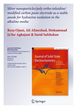 1 23
Journal of Solid State
Electrochemistry
Current Research and Development in
Science and Technology
ISSN 1432-8488
Volume 19
Number 8
J Solid State Electrochem (2015)
19:2235-2244
DOI 10.1007/s10008-015-2847-2
Silver nanoparticles/poly ortho-toluidine/
modified carbon paste electrode as a stable
anode for hydrazine oxidation in the
alkaline media
Reza Ojani, Ali Alinezhad, Mohammad
Ja’far Aghajani & Saeid Safshekan
 