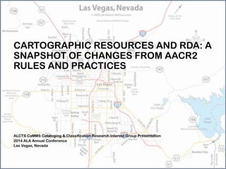 CARTOGRAPHIC RESOURCES AND RDA: A
SNAPSHOT OF CHANGES FROM AACR2
RULES AND PRACTICES
ALCTS CaMMS Cataloging & Classification Research Interest Group Presentation
2014 ALA Annual Conference
Las Vegas, Nevada
 