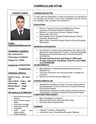 CURRICULUM VITAE
RAKESH KUMAR
E-MAIL:
rakeshmbatt16@gmail.com
PERMANENT ADDRESS:
Vill.- Andreta P.O-
Thakurdwara Teh&Distt-
Kangra H.P. 176029
Contact No:+918285975901
+918988024363
PERSONAL PROFILE:
Father’s name : Sh. Hans
Raj
Date of Birth : 10 Nov. 1991
Nationality : Indian
Marital Status : Single
Gender : Male
KEY SKILLS & ATTRIBUTES
 Keen learner and good
listener
 Good Communication
Skills
 Good time manager
 Interpersonal skills
 Pragmatic
 Hard work and
determination
 Positive Attitude
CAREER OBJECTIVE
To work with the organization to utilize and enhance my skill both as
an individual and as team. And to face challenges that will improve
my capability, skills, education and experience.
EDUCATION
 M.B.A in Travel and Tourism hospitality from Central
University of Himachal Pradesh, India(2016).
 BA(Hon’s in Economics) from govt. Degree College
Dharamsala, HPU 2013
 Intermediate( 2010), Himachal Pradesh Board of School
Education, Dharamsala
 Metric (2007), Himachal Pradesh Board of School Education.
Dharamsala
WORKING EXPERIENCE
 Coordinated in Tourism week Celebrations from 20th to 27th
September, held by School of Tourism, Travel and Hospitality
Management at Central University of Himachal Pradesh.
(2014&2015).
 45 days training at Cox and Kings in VISA dept.
 45 days training at Trail Blazer India Pvt Ltd in MICE
and OUTBOUND.
ACHIEVEMENTS
 Best performer in leadership development camp held in
Manali(2015)
 Took part of all sports and cultural activities in college and
University
 Member of the NSS during college time.
EXTRACURRICULAR
 Attended the workshop on “Role of Tourism Stakeholders in
the Development of Local Community” at Central University
Of Himachal Pradesh.
 Attended the workshop on “public relation activity by various
organizations”” at Central University Of Himachal Pradesh.
COMPUTER PROFICIENCY
 Basic knowledge of computer,
 Microsoft Office Word, Microsoft Office Excel,
 Microsoft Office PowerPoint etc.
HOBBIES
 Trekking, Travelling, Photography,
 Listening to music, interacting with people, Reading.
 