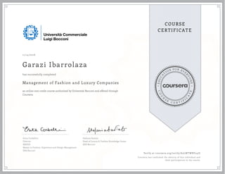 EDUCA
T
ION FOR EVE
R
YONE
CO
U
R
S
E
C E R T I F
I
C
A
TE
COURSE
CERTIFICATE
11/14/2016
Garazi Ibarrolaza
Management of Fashion and Luxury Companies
an online non-credit course authorized by Università Bocconi and offered through
Coursera
has successfully completed
Erica Corbellini
Director
MAFED
Master in Fashion, Experience and Design Management
SDA Bocconi
Stefania Saviolo
Head of Luxury & Fashion Knowledge Center
SDA Bocconi
Verify at coursera.org/verify/A2LWTWBV24JZ
Coursera has confirmed the identity of this individual and
their participation in the course.
 