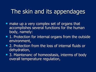 The skin and its appendages make up a very complex set of organs that accomplishes several functions for the human body, namely: 1. Protection for internal organs from the outside environment, 2. Protection from the loss of internal fluids or dehydration, 3. Maintenanc of homeostasis, interms of body overall temperature regulation,  