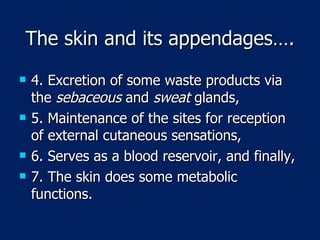 The skin and its appendages…. 4. Excretion of some waste products via the  sebaceous  and  sweat  glands,  5. Maintenance of the sites for reception of external cutaneous sensations, 6. Serves as a blood reservoir, and finally, 7. The skin does some metabolic functions. 