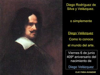 Diego Rodríguez de 
Silva y Velázquez. 
o simplemente 
Diego Velázquez 
Como lo conoce 
el mundo del arte. 
Viernes 6 de junio 
409º aniversario del 
nacimiento de 
Diego Velázquez 
CLIC PARA AVANZAR 
 