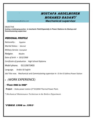 Mostafa abdelMoneM
MohaMed badawy
Mechanical supervisor
-
Mostafaelzawawy@yahoo.com
OBJECTIVE
Seeking a challenging position in mechanic Field Especially in Power Stations As Startup and
Commissioning supervisor
PERSONAL PROFILE
Nationality : Egyptian
Marital Status : Married
Military Service : Exempted
Religion. Muslim
Date of birth > 19/1/1968
Certificate of graduation High School Diploma
Mobil phone. 01113672403
Language. Arabic & English
Job Title now. Mechanical and Commissioning supervisor in : El Ain El Sokhna Power Station
• (WORK EXPERIENCE)
. *From 1986 to 1988*
Project : Ataka power station (2*315)MW Thermal Power Plant.
* Mechanical Maintenance Technician in the Boilers Department.
*FROM 1990 to 1993*
 